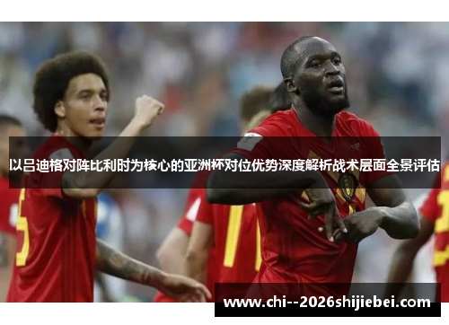 以吕迪格对阵比利时为核心的亚洲杯对位优势深度解析战术层面全景评估 以吕迪格对阵比利时为核心的亚洲杯对位优势深度解析战术层面全景评估