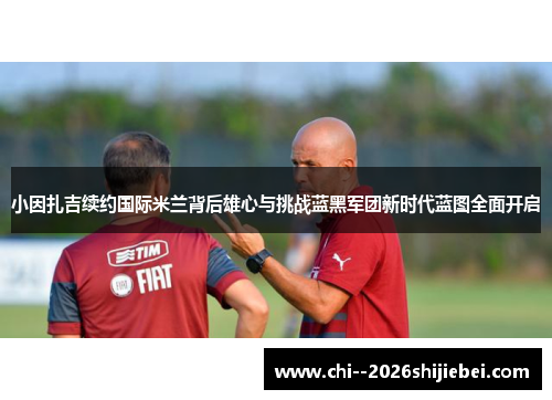 小因扎吉续约国际米兰背后雄心与挑战蓝黑军团新时代蓝图全面开启