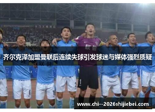 齐尔克泽加盟曼联后连续失球引发球迷与媒体强烈质疑