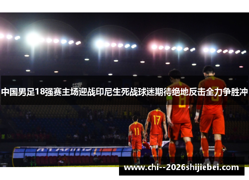 中国男足18强赛主场迎战印尼生死战球迷期待绝地反击全力争胜冲