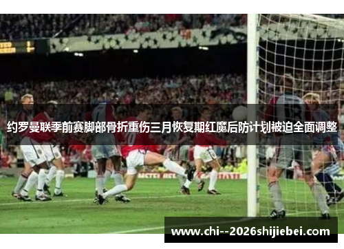 约罗曼联季前赛脚部骨折重伤三月恢复期红魔后防计划被迫全面调整