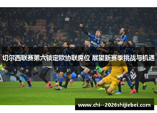 切尔西联赛第六锁定欧协联席位 展望新赛季挑战与机遇 切尔西联赛第六锁定欧协联席位 展望新赛季挑战与机遇