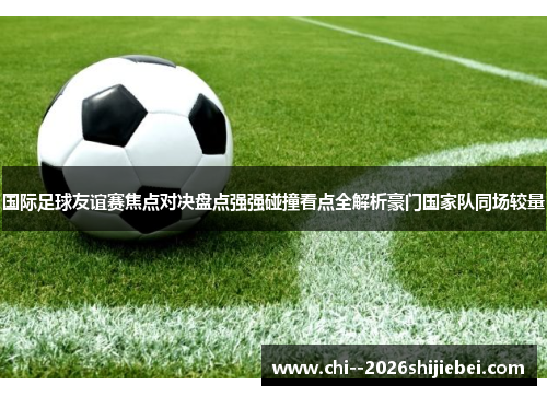 国际足球友谊赛焦点对决盘点强强碰撞看点全解析豪门国家队同场较量